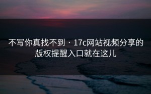 不写你真找不到 · 17c网站视频分享的版权提醒入口就在这儿