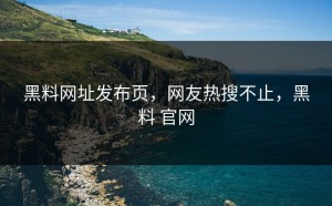 黑料网址发布页，网友热搜不止，黑料 官网