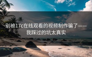 别被17c在线观看的视频制作骗了——我踩过的坑太真实
