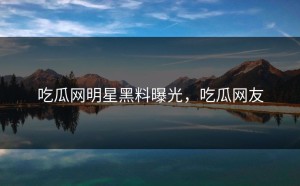 吃瓜网明星黑料曝光，吃瓜网友