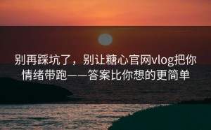 别再踩坑了，别让糖心官网vlog把你情绪带跑——答案比你想的更简单