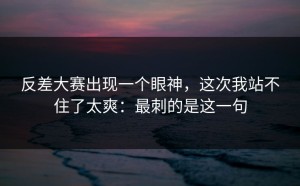 反差大赛出现一个眼神，这次我站不住了太爽：最刺的是这一句