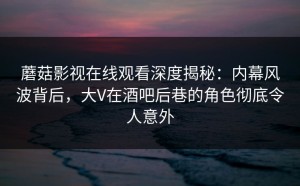 蘑菇影视在线观看深度揭秘：内幕风波背后，大V在酒吧后巷的角色彻底令人意外