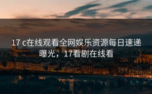 17 c在线观看全网娱乐资源每日速递曝光，17看剧在线看