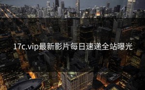 17c.vip最新影片每日速递全站曝光
