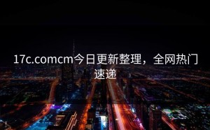 17c.comcm今日更新整理，全网热门速递