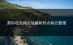 黑料吃瓜网全站最新热点每日整理