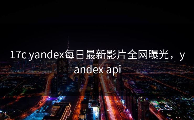 17c yandex每日最新影片全网曝光,yandex api 17c yandex每日最新影片全网曝光,yandex api