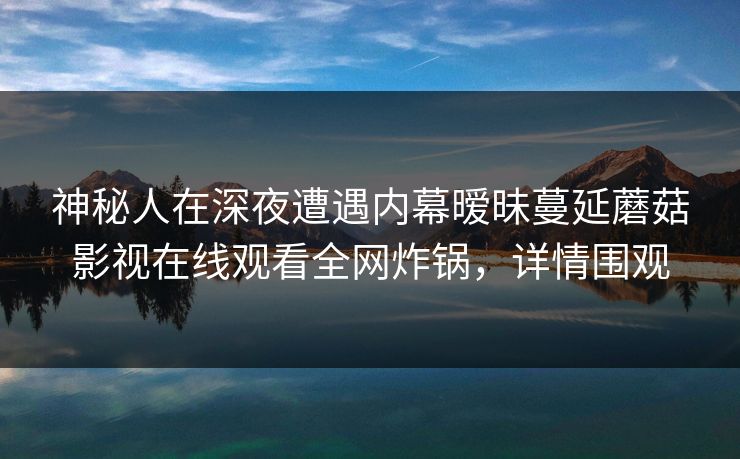 神秘人在深夜遭遇内幕暧昧蔓延蘑菇影视在线观看全网炸锅,详情围观 神秘人在深夜遭遇内幕暧昧蔓延蘑菇影视在线观看全网炸锅,详情围观