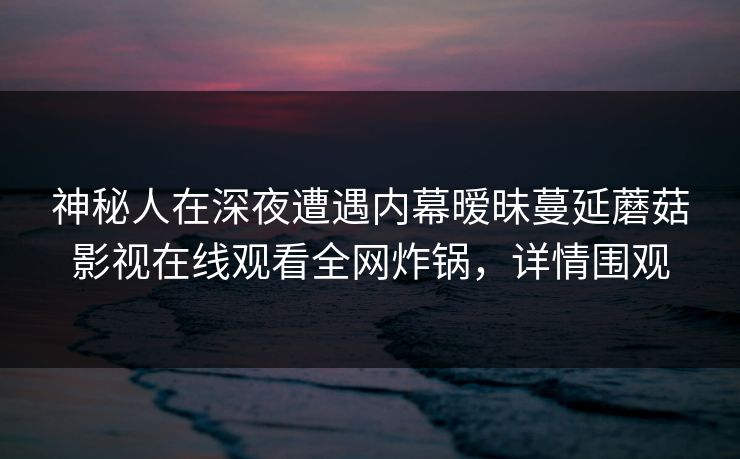 神秘人在深夜遭遇内幕暧昧蔓延蘑菇影视在线观看全网炸锅,详情围观 神秘人在深夜遭遇内幕暧昧蔓延蘑菇影视在线观看全网炸锅,详情围观