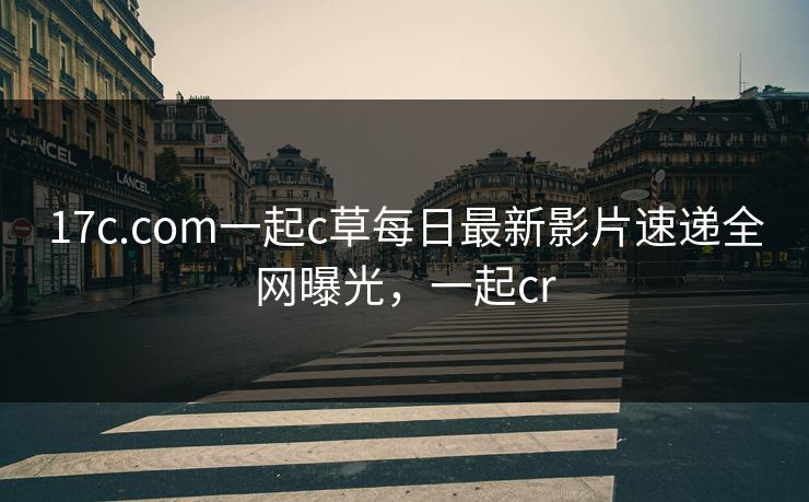 17c.com一起c草每日最新影片速递全网曝光，一起cr