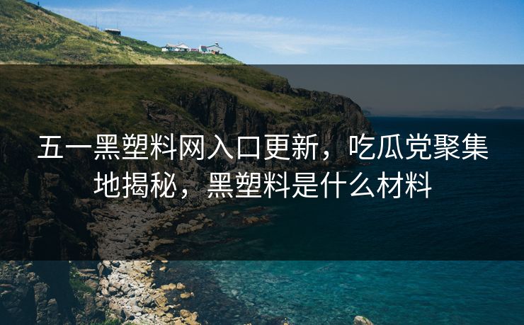 五一黑塑料网入口更新，吃瓜党聚集地揭秘，黑塑料是什么材料