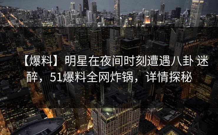 【爆料】明星在夜间时刻遭遇八卦 迷醉,51爆料全网炸锅,详情探秘 【爆料】明星在夜间时刻遭遇八卦 迷醉,51爆料全网炸锅,详情探秘