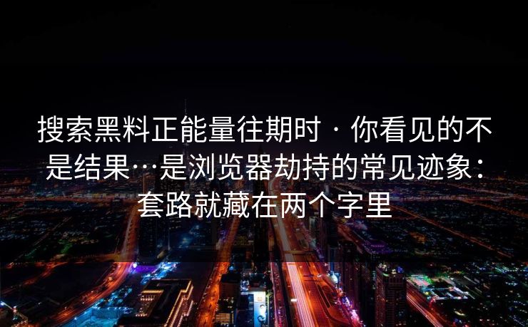 搜索黑料正能量往期时 · 你看见的不是结果…是浏览器劫持的常见迹象：套路就藏在两个字里