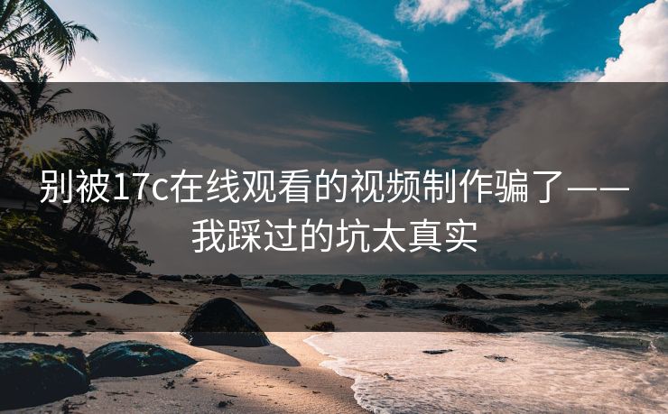 别被17c在线观看的视频制作骗了——我踩过的坑太真实 别被17c在线观看的视频制作骗了——我踩过的坑太真实