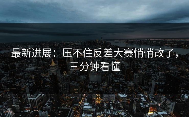 最新进展:压不住反差大赛悄悄改了,三分钟看懂 最新进展:压不住反差大赛悄悄改了,三分钟看懂