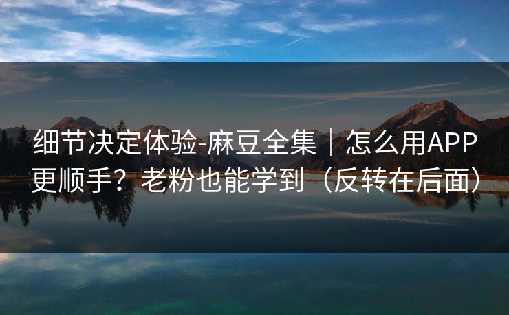 细节决定体验-麻豆全集|怎么用APP更顺手?老粉也能学到(反转在后面) 细节决定体验-麻豆全集|怎么用APP更顺手?老粉也能学到(反转在后面)