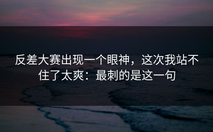 反差大赛出现一个眼神，这次我站不住了太爽：最刺的是这一句