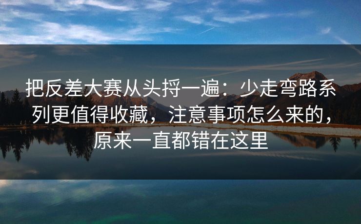 把反差大赛从头捋一遍：少走弯路系列更值得收藏，注意事项怎么来的，原来一直都错在这里
