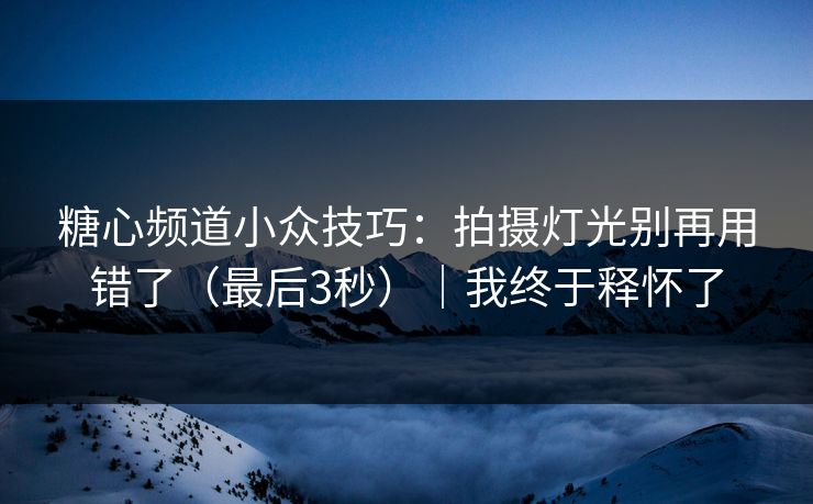 糖心频道小众技巧：拍摄灯光别再用错了（最后3秒）｜我终于释怀了